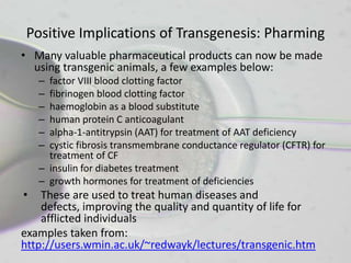 Positive Implications of Transgenesis: Pharming
• Many valuable pharmaceutical products can now be made
  using transgenic animals, a few examples below:
    – factor VIII blood clotting factor
    – fibrinogen blood clotting factor
    – haemoglobin as a blood substitute
    – human protein C anticoagulant
    – alpha-1-antitrypsin (AAT) for treatment of AAT deficiency
    – cystic fibrosis transmembrane conductance regulator (CFTR) for
      treatment of CF
    – insulin for diabetes treatment
    – growth hormones for treatment of deficiencies
•   These are used to treat human diseases and
    defects, improving the quality and quantity of life for
    afflicted individuals
examples taken from:
http://users.wmin.ac.uk/~redwayk/lectures/transgenic.htm
 
