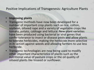 Positive Implications of Transgenesis: Agriculture Plants

• Improving plants
• Transgenic methods have now been developed for a
  number of important crop plants such as rice, cotton,
  soybean, oilseed rape and a variety of vegetable crops like
  tomato, potato, cabbage and lettuce. New plant varieties
  have been produced using bacterial or viral genes that
  confer tolerance to insect or disease pests and allow plants
  to tolerate herbicides, making the herbicide more selective
  in its action against weeds and allowing farmers to use less
  herbicide.
• Transgenic technologies are now being used to modify
  other important characteristics of plants such as the
  nutritional value of pasture crops or the oil quality of
  oilseed plants like linseed or sunflower.
 