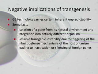 Negative implications of transgenesis
   GE technology carries certain inherent unpredictability
   Some facts
      Isolation of a gene from its natural environment and
        integration into entirely different organism
      Possible transgenic instability due to triggering of the
        inbuilt defense mechanisms of the host organism
        leading to inactivation or silencing of foreign genes.
 