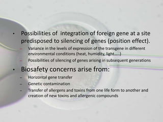 •   Possibilities of integration of foreign gene at a site
    predisposed to silencing of genes (position effect).
    –   Variance in the levels of expression of the transgene in different
        environmental conditions (heat, humidity, light…..)
    –   Possibilities of silencing of genes arising in subsequent generations

•   Biosafety concerns arise from:
    –   Horizontal gene transfer
    –   Genetic contamination
    –   Transfer of allergens and toxins from one life form to another and
        creation of new toxins and allergenic compounds
 