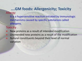 ….GM foods: Allergenicity; Toxicity
Allergy
    It is a hypersensitive reaction initiated by immunologic
    mechanisms caused by specific substances called
    allergens.
Toxicity
   New proteins as a result of intended modification
   Unintended new proteins as a result of the modification
   Natural constituents beyond their level of normal
    variation
 