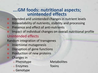 ….GM foods: nutritional aspects;
          unintended effects
   Intended and unintended changes in nutrient levels
   Bioavailability of nutrients, stability and processing
   Presence and effect of anti-nutrients
   Impact of individual changes on overall nutritional profile
Unintended effects
Random integration of transgenes
 Insertional mutagenesis
 Disruption of gene functions
 Production of new proteins
 Changes in
   o Phenotype              Metabolites
   o Enzymes                Toxins
   o Genotype
 