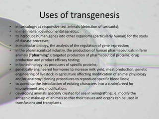 Uses of transgenesis
•   in toxicology: as responsive test animals (detection of toxicants);
•   in mammalian developmental genetics;
•   to introduce human genes into other organisms (particularly human) for the study
    of disease processes;
•   in molecular biology, the analysis of the regulation of gene expression;
•   in the pharmaceutical industry, the production of human pharmaceuticals in farm
    animals ("pharming"); targeted production of pharmaceutical proteins, drug
    production and product efficacy testing;
•   in biotechnology: as producers of specific proteins;
•   genetically engineered hormones to increase milk yield, meat production; genetic
    engineering of livestock in agriculture affecting modification of animal physiology
    and/or anatomy; cloning procedures to reproduce specific blood lines;
•   to speed up the introduction of existing characters into a strain/breed for
    improvement and modification;
•   developing animals specially created for use in xenografting, ie. modify the
    antigenic make-up of animals so that their tissues and organs can be used in
    transfusions and transplants.
 