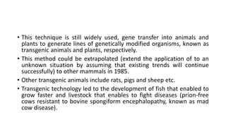 • This technique is still widely used, gene transfer into animals and
plants to generate lines of genetically modified organisms, known as
transgenic animals and plants, respectively.
• This method could be extrapolated (extend the application of to an
unknown situation by assuming that existing trends will continue
successfully) to other mammals in 1985.
• Other transgenic animals include rats, pigs and sheep etc.
• Transgenic technology led to the development of fish that enabled to
grow faster and livestock that enables to fight diseases (prion-free
cows resistant to bovine spongiform encephalopathy, known as mad
cow disease).
 