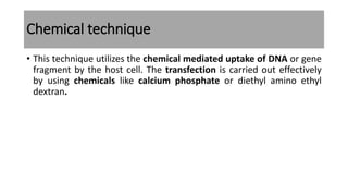 Chemical technique
• This technique utilizes the chemical mediated uptake of DNA or gene
fragment by the host cell. The transfection is carried out effectively
by using chemicals like calcium phosphate or diethyl amino ethyl
dextran.
 