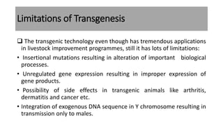 Limitations of Transgenesis
 The transgenic technology even though has tremendous applications
in livestock improvement programmes, still it has lots of limitations:
• Insertional mutations resulting in alteration of important biological
processes.
• Unregulated gene expression resulting in improper expression of
gene products.
• Possibility of side effects in transgenic animals like arthritis,
dermatitis and cancer etc.
• Integration of exogenous DNA sequence in Y chromosome resulting in
transmission only to males.
 