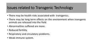 Issues related to Transgenic Technology
• There may be health risks associated with transgenics.
• There may be long term effects on the environment when transgenic
animals are released into the field.
• Abnormalities suffered are more.
• Reduced fertility.
• Respiratory and circulatory problems.
• Weak immune system.
 