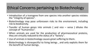 Ethical Concerns pertaining to Biotechnology
• Introduction of a transgene from one species into another species violates
the “integrity of species”.
• Biotechnology may pose unforeseen risks to the environment, including
risk to biodiversity.
• Transfer of human genes into animals ( and vice – versa ) dilutes the
concept of “humanness”.
• When animals are used for the production of pharmaceutical proteins,
they are virtually reduced to the status of a “factory”.
• Use of animals in biotechnology causes great suffering to them.
• Biotechnology is disrespectful to living beings , and only exploits them for
the benefit of human beings.
 