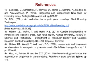 References
1) Espinoza, C., Schlechter, R., Herreta, D., Torres E., Serrano, A., Medina, C.
and Arce-Johnson, P. (2013). Cisgenesis and Intragenesis: New tools for
improving crops. Biological Research, 46, pp 323-331.
2) FiBL. (2001). An evaluation for organic plant breeding. Plant Breeding
Techniques.
http://www.seedalliance.org/uploads/pdf/FiBL-PlantBreeding.pdf
[Date accessed: 25.01.15]
3) Holme, I.B., Wendt, T. and Holm, P.B. (2013). Current developments of
intragenic and cisgenic crops. ISB news report, Aarhus University, Faculty of
Science and Technology - Department of Molecular Biology and Genetics
Research Centre Flakkebjerg, DK-4200 Slagelse, Denmark
4) Holme, I.B., Wendt, T. and Holm, P.B. (2013). Intragenesis and cisgenesis
as alternatives to transgenic crop development. Plant Biotechnology Journal, 11,
pp 395-407.
5) Hou, H., Atlihan, N. and Lu, Z-X (2014). New biotechnology enhances the
application of cisgenesis in plant breeding. Frontiers in plant science, 5(389), pp
1-5.
 