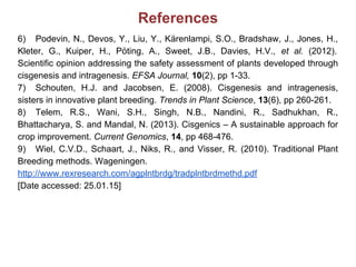 References
6) Podevin, N., Devos, Y., Liu, Y., Kärenlampi, S.O., Bradshaw, J., Jones, H.,
Kleter, G., Kuiper, H., Pöting, A., Sweet, J.B., Davies, H.V., et al. (2012).
Scientific opinion addressing the safety assessment of plants developed through
cisgenesis and intragenesis. EFSA Journal, 10(2), pp 1-33.
7) Schouten, H.J. and Jacobsen, E. (2008). Cisgenesis and intragenesis,
sisters in innovative plant breeding. Trends in Plant Science, 13(6), pp 260-261.
8) Telem, R.S., Wani, S.H., Singh, N.B., Nandini, R., Sadhukhan, R.,
Bhattacharya, S. and Mandal, N. (2013). Cisgenics – A sustainable approach for
crop improvement. Current Genomics, 14, pp 468-476.
9) Wiel, C.V.D., Schaart, J., Niks, R., and Visser, R. (2010). Traditional Plant
Breeding methods. Wageningen.
http://www.rexresearch.com/agplntbrdg/tradplntbrdmethd.pdf
[Date accessed: 25.01.15]
 