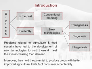 Introduction
Problems related to agriculture & food
security have led to the development of
new technologies to curb those & meet
the ever-increasing food demand.
In the past
Conventional
breeding
New
technologies
Presently
Cisgenesis
Transgenesis
Intragenesis
Moreover, they hold the potential to produce crops with better,
improved agricultural traits & of consumer acceptability.
B
i
o
t
e
c
h
 