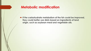 Metabolic modification
 If the carbohydrate metabolism of the fsh could be improved,
they could better use diets based on ingredients of land
origin, such as soybean meal and vegetable oils.
 