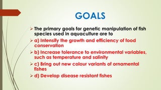 GOALS
➢ The primary goals for genetic manipulation of fish
species used in aquaculture are to
➢ a) Intensify the growth and efficiency of food
conservation
➢ b) Increase tolerance to environmental variables,
such as temperature and salinity
➢ c) Bring out new colour variants of ornamental
fishes
➢ d) Develop disease resistant fishes
 