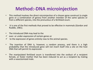 Method:-DNA microinjection
• This method involves the direct microinjection of a chosen gene construct (a single
gene or a combination of genes) from another member of the same species or
from a different species, into the pronucleus of a fertilized ovum.
• It is one of the first methods that proved to be effective in mammals (Gordon and
Ruddle, 1981).
• The introduced DNA may lead to the
 over- or under-expression of certain genes or
 to the expression of genes entirely new to the animal species.
• The insertion of DNA is, however, a random process, and there is a high
probability that the introduced gene will not insert itself into a site on the host
DNA that will permit its expression.
• The manipulated fertilized ovum is transferred into the oviduct of a recipient
female, or foster mother that has been induced to act as a recipient by mating
with a vasectomized male.
 