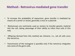 Method:- Retrovirus-mediated gene transfer
• To increase the probability of expression, gene transfer is mediated by
means of a carrier or vector, generally a virus or a plasmid.
• Retroviruses are commonly used as vectors to transfer genetic material
into the cell, taking advantage of their ability to infect host cells in this
way.
• Offspring derived from this method are chimeric, i.e., not all cells carry
the retrovirus.
• Transmission of the transgene is possible only if the retrovirus integrates
into some of the germ cells.
 