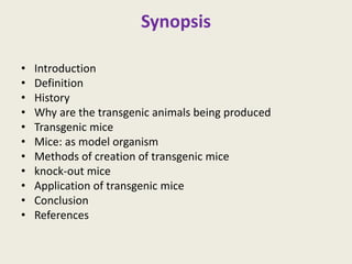 Synopsis
• Introduction
• Definition
• History
• Why are the transgenic animals being produced
• Transgenic mice
• Mice: as model organism
• Methods of creation of transgenic mice
• knock-out mice
• Application of transgenic mice
• Conclusion
• References
 