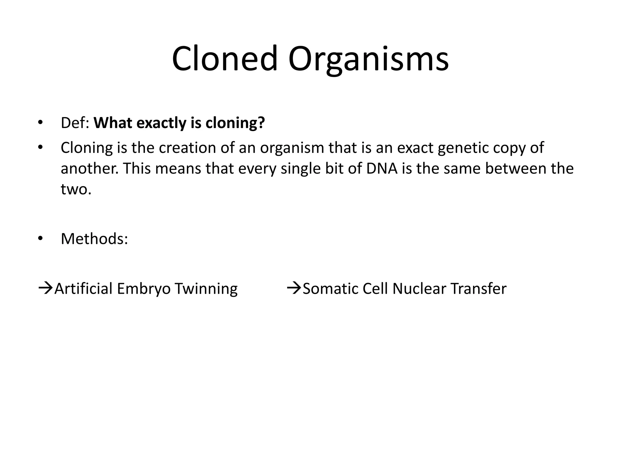 Cloned Organisms
• Def: What exactly is cloning?
• Cloning is the creation of an organism that is an exact genetic copy of
  another. This means that every single bit of DNA is the same between the
  two.

• Methods:

Artificial Embryo Twinning       Somatic Cell Nuclear Transfer
 