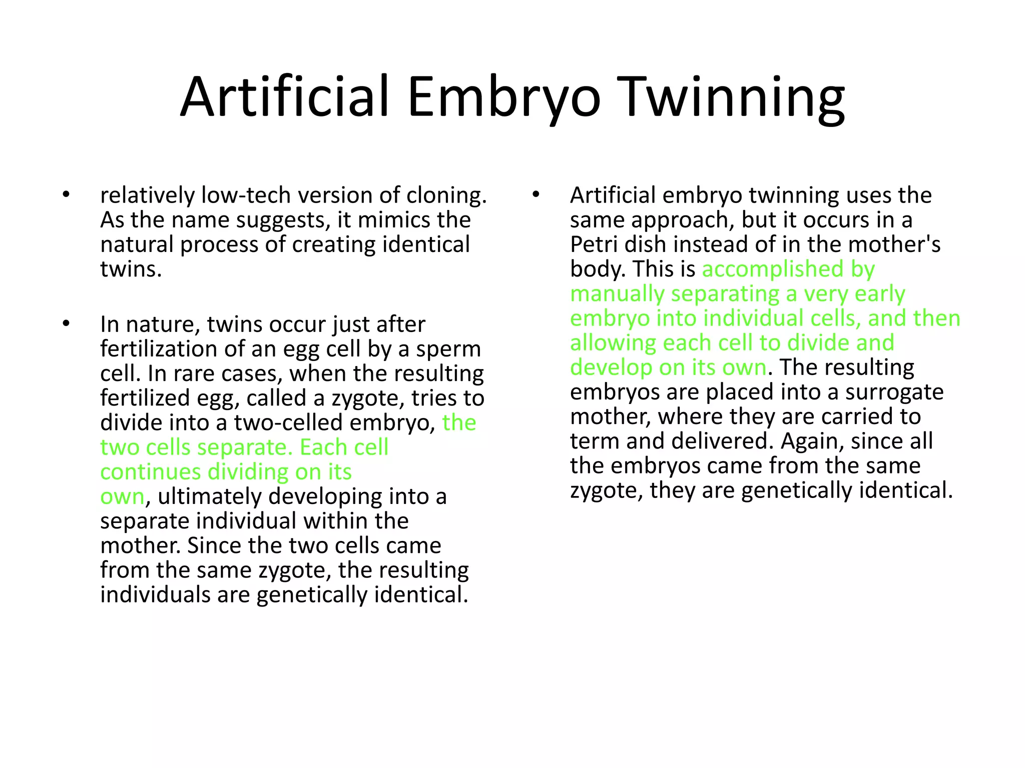 Artificial Embryo Twinning
•   relatively low-tech version of cloning.     •   Artificial embryo twinning uses the
    As the name suggests, it mimics the             same approach, but it occurs in a
    natural process of creating identical           Petri dish instead of in the mother's
    twins.                                          body. This is accomplished by
                                                    manually separating a very early
•   In nature, twins occur just after               embryo into individual cells, and then
    fertilization of an egg cell by a sperm         allowing each cell to divide and
    cell. In rare cases, when the resulting         develop on its own. The resulting
    fertilized egg, called a zygote, tries to       embryos are placed into a surrogate
    divide into a two-celled embryo, the            mother, where they are carried to
    two cells separate. Each cell                   term and delivered. Again, since all
    continues dividing on its                       the embryos came from the same
    own, ultimately developing into a               zygote, they are genetically identical.
    separate individual within the
    mother. Since the two cells came
    from the same zygote, the resulting
    individuals are genetically identical.
 