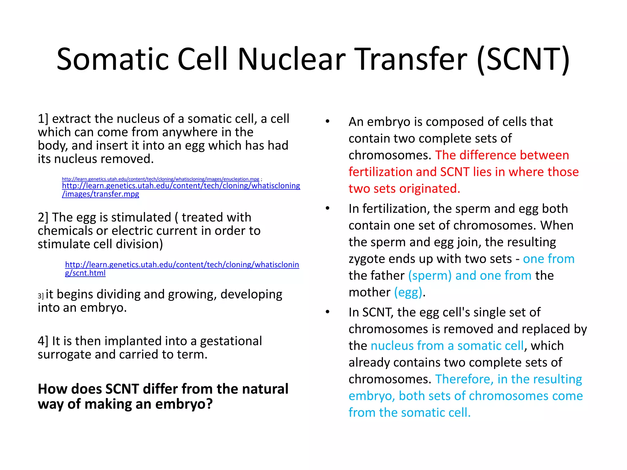 Somatic Cell Nuclear Transfer (SCNT)
1] extract the nucleus of a somatic cell, a cell                                                  •   An embryo is composed of cells that
which can come from anywhere in the                                                                   contain two complete sets of
body, and insert it into an egg which has had
its nucleus removed.                                                                                  chromosomes. The difference between
     http://learn.genetics.utah.edu/content/tech/cloning/whatiscloning/images/enucleation.mpg ;
                                                                                                      fertilization and SCNT lies in where those
     http://learn.genetics.utah.edu/content/tech/cloning/whatiscloning
     /images/transfer.mpg                                                                             two sets originated.
                                                                                                  •   In fertilization, the sperm and egg both
2] The egg is stimulated ( treated with
chemicals or electric current in order to                                                             contain one set of chromosomes. When
stimulate cell division)                                                                              the sperm and egg join, the resulting
      http://learn.genetics.utah.edu/content/tech/cloning/whatisclonin                                zygote ends up with two sets - one from
      g/scnt.html                                                                                     the father (sperm) and one from the
3]it begins dividing and growing, developing                                                          mother (egg).
into an embryo.                                                                                   •   In SCNT, the egg cell's single set of
                                                                                                      chromosomes is removed and replaced by
4] It is then implanted into a gestational                                                            the nucleus from a somatic cell, which
surrogate and carried to term.
                                                                                                      already contains two complete sets of
                                                                                                      chromosomes. Therefore, in the resulting
How does SCNT differ from the natural                                                                 embryo, both sets of chromosomes come
way of making an embryo?
                                                                                                      from the somatic cell.
 