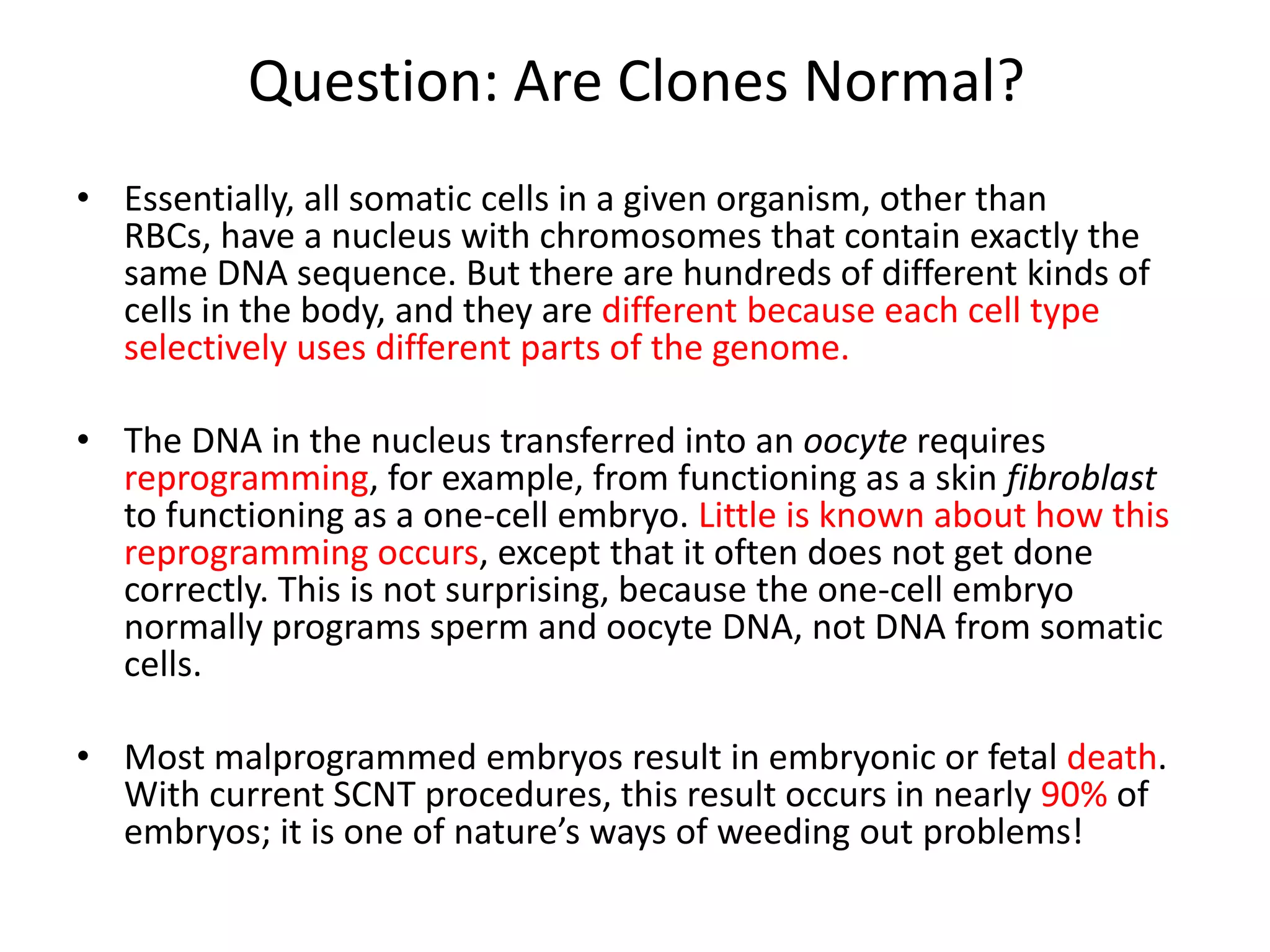 Question: Are Clones Normal?
• Essentially, all somatic cells in a given organism, other than
  RBCs, have a nucleus with chromosomes that contain exactly the
  same DNA sequence. But there are hundreds of different kinds of
  cells in the body, and they are different because each cell type
  selectively uses different parts of the genome.

• The DNA in the nucleus transferred into an oocyte requires
  reprogramming, for example, from functioning as a skin fibroblast
  to functioning as a one-cell embryo. Little is known about how this
  reprogramming occurs, except that it often does not get done
  correctly. This is not surprising, because the one-cell embryo
  normally programs sperm and oocyte DNA, not DNA from somatic
  cells.

• Most malprogrammed embryos result in embryonic or fetal death.
  With current SCNT procedures, this result occurs in nearly 90% of
  embryos; it is one of nature’s ways of weeding out problems!
 