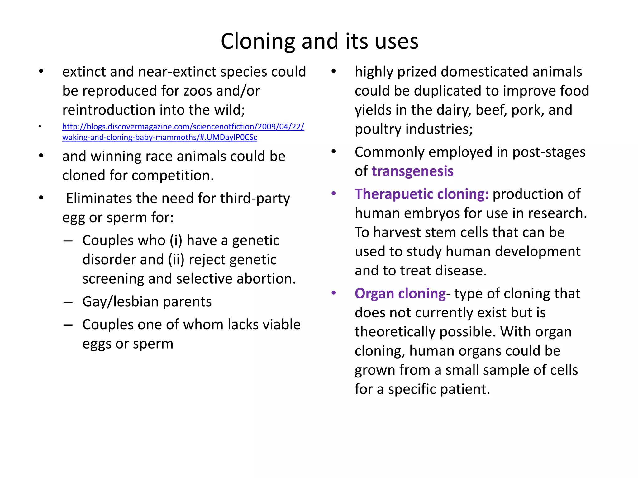 Cloning and its uses
•   extinct and near-extinct species could                            •   highly prized domesticated animals
    be reproduced for zoos and/or                                         could be duplicated to improve food
    reintroduction into the wild;                                         yields in the dairy, beef, pork, and
•   http://blogs.discovermagazine.com/sciencenotfiction/2009/04/22/
    waking-and-cloning-baby-mammoths/#.UMDayIP0CSc
                                                                          poultry industries;
•   and winning race animals could be                                 •   Commonly employed in post-stages
    cloned for competition.                                               of transgenesis
•    Eliminates the need for third-party                              •   Therapuetic cloning: production of
    egg or sperm for:                                                     human embryos for use in research.
                                                                          To harvest stem cells that can be
    – Couples who (i) have a genetic
                                                                          used to study human development
        disorder and (ii) reject genetic
                                                                          and to treat disease.
        screening and selective abortion.
                                                                      •   Organ cloning- type of cloning that
    – Gay/lesbian parents
                                                                          does not currently exist but is
    – Couples one of whom lacks viable                                    theoretically possible. With organ
        eggs or sperm                                                     cloning, human organs could be
                                                                          grown from a small sample of cells
                                                                          for a specific patient.
 