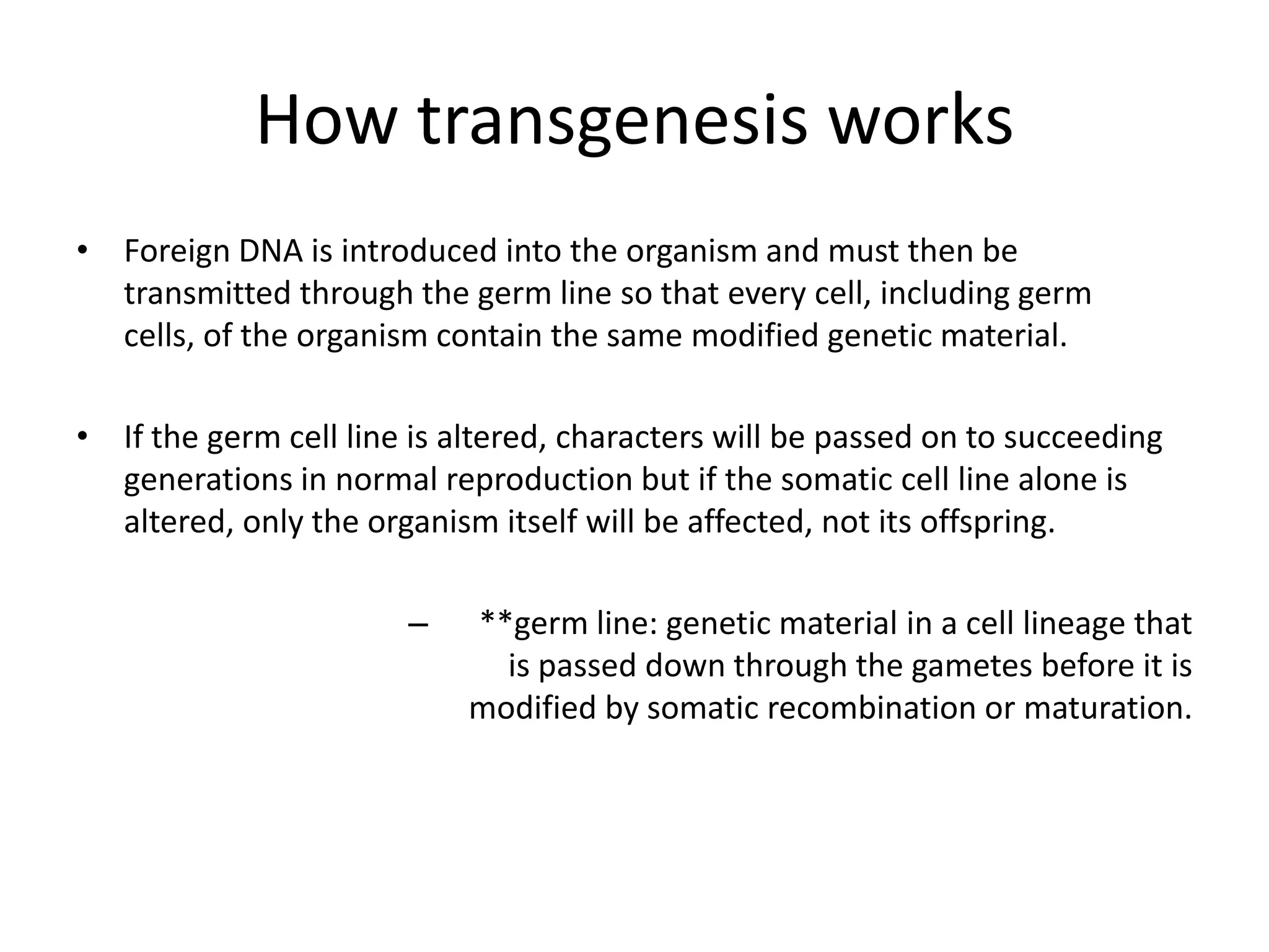 How transgenesis works
• Foreign DNA is introduced into the organism and must then be
  transmitted through the germ line so that every cell, including germ
  cells, of the organism contain the same modified genetic material.

• If the germ cell line is altered, characters will be passed on to succeeding
  generations in normal reproduction but if the somatic cell line alone is
  altered, only the organism itself will be affected, not its offspring.

                       –    **germ line: genetic material in a cell lineage that
                              is passed down through the gametes before it is
                            modified by somatic recombination or maturation.
 