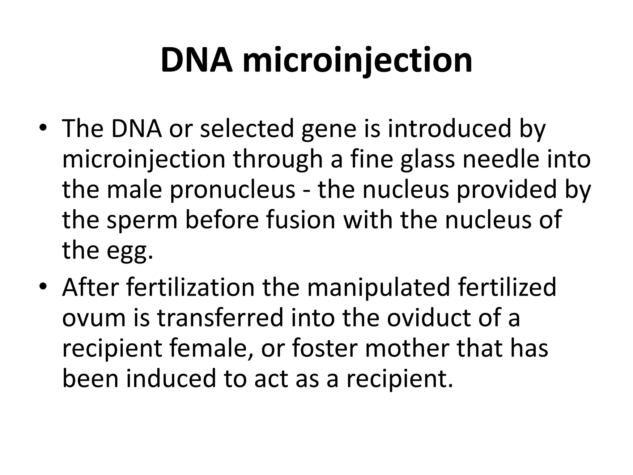 DNA microinjection
• The DNA or selected gene is introduced by
  microinjection through a fine glass needle into
  the male pronucleus - the nucleus provided by
  the sperm before fusion with the nucleus of
  the egg.
• After fertilization the manipulated fertilized
  ovum is transferred into the oviduct of a
  recipient female, or foster mother that has
  been induced to act as a recipient.
 
