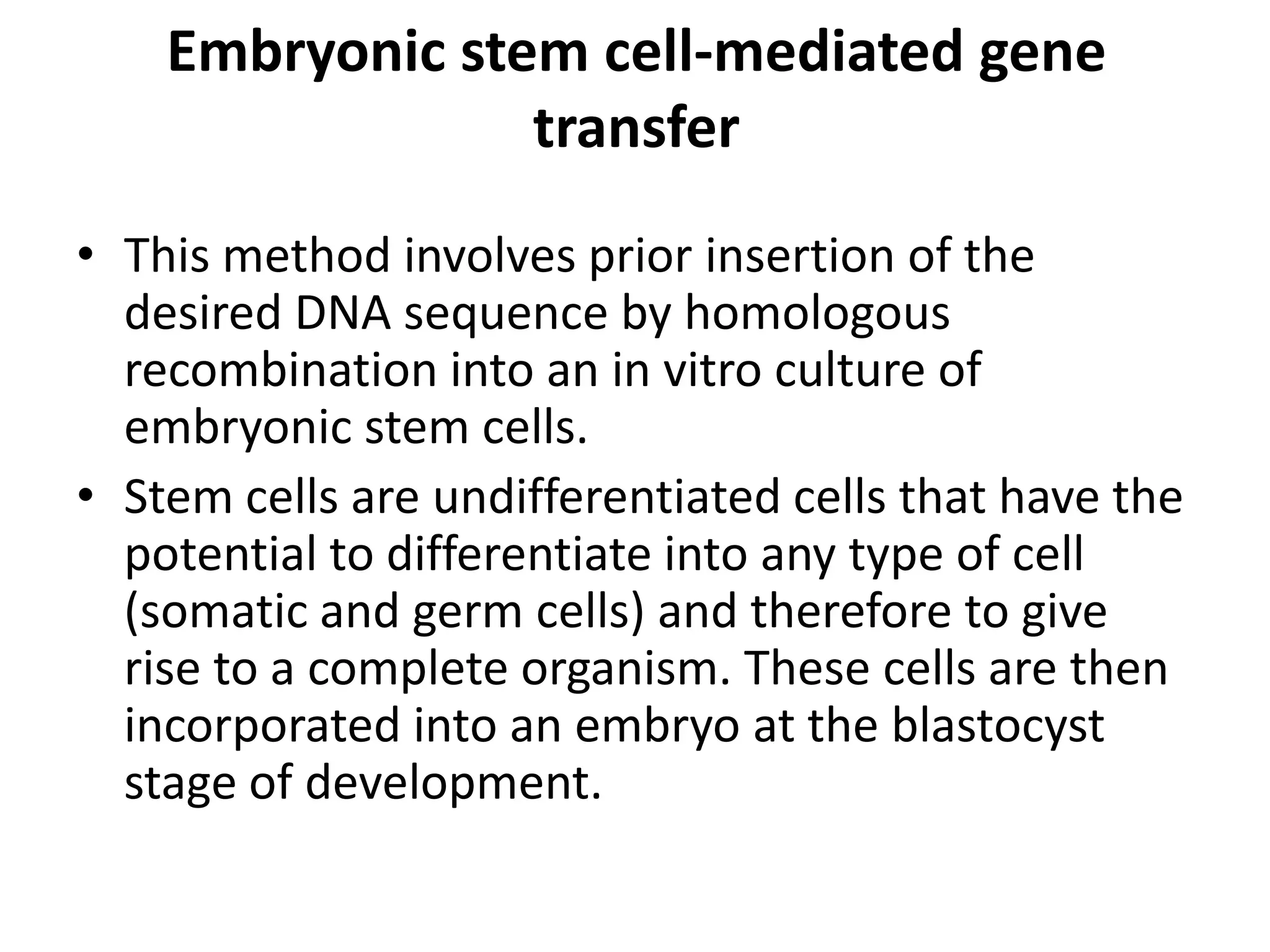 Embryonic stem cell-mediated gene
                 transfer
• This method involves prior insertion of the
  desired DNA sequence by homologous
  recombination into an in vitro culture of
  embryonic stem cells.
• Stem cells are undifferentiated cells that have the
  potential to differentiate into any type of cell
  (somatic and germ cells) and therefore to give
  rise to a complete organism. These cells are then
  incorporated into an embryo at the blastocyst
  stage of development.
 