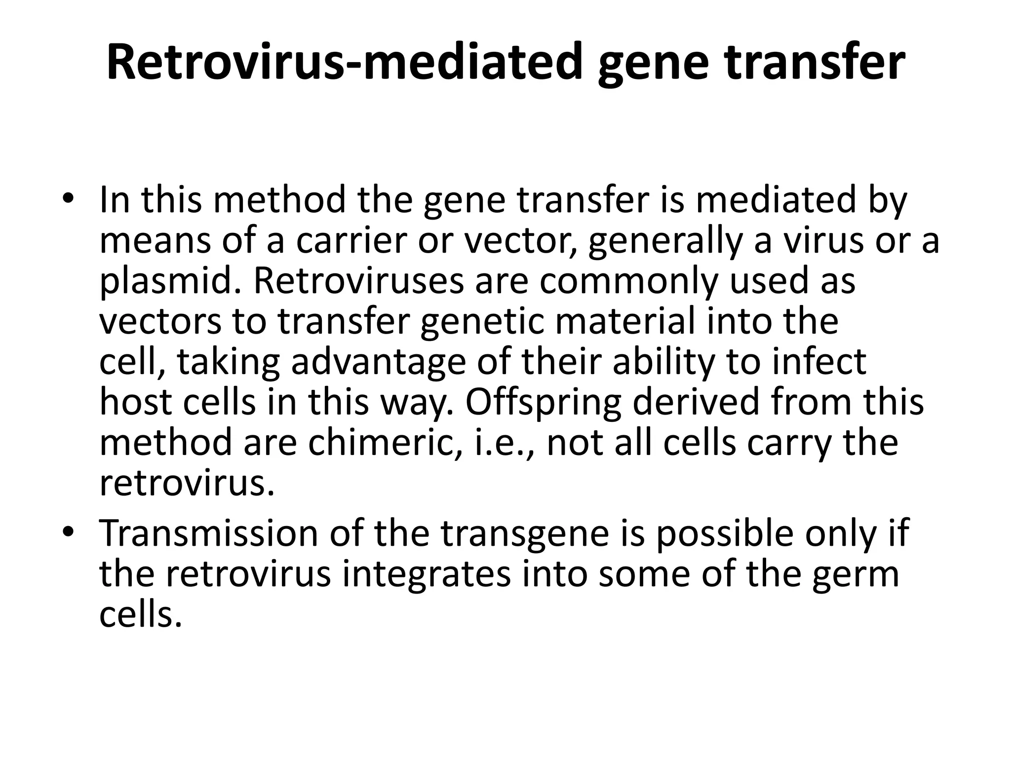 Retrovirus-mediated gene transfer

• In this method the gene transfer is mediated by
  means of a carrier or vector, generally a virus or a
  plasmid. Retroviruses are commonly used as
  vectors to transfer genetic material into the
  cell, taking advantage of their ability to infect
  host cells in this way. Offspring derived from this
  method are chimeric, i.e., not all cells carry the
  retrovirus.
• Transmission of the transgene is possible only if
  the retrovirus integrates into some of the germ
  cells.
 