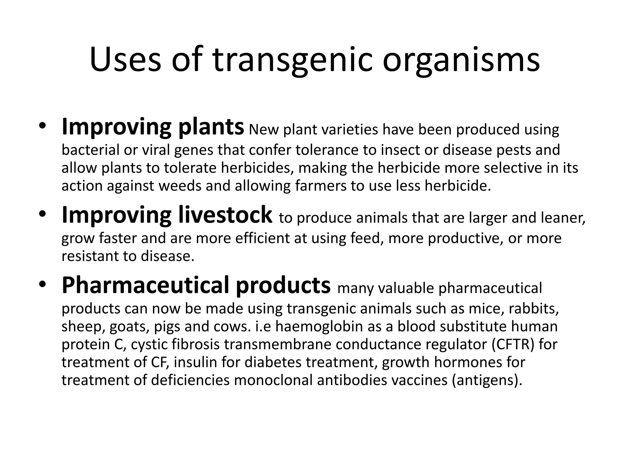 Uses of transgenic organisms
• Improving plants New plant varieties have been produced using
  bacterial or viral genes that confer tolerance to insect or disease pests and
  allow plants to tolerate herbicides, making the herbicide more selective in its
  action against weeds and allowing farmers to use less herbicide.
• Improving livestock to produce animals that are larger and leaner,
  grow faster and are more efficient at using feed, more productive, or more
  resistant to disease.
• Pharmaceutical products many valuable pharmaceutical
  products can now be made using transgenic animals such as mice, rabbits,
  sheep, goats, pigs and cows. i.e haemoglobin as a blood substitute human
  protein C, cystic fibrosis transmembrane conductance regulator (CFTR) for
  treatment of CF, insulin for diabetes treatment, growth hormones for
  treatment of deficiencies monoclonal antibodies vaccines (antigens).
 