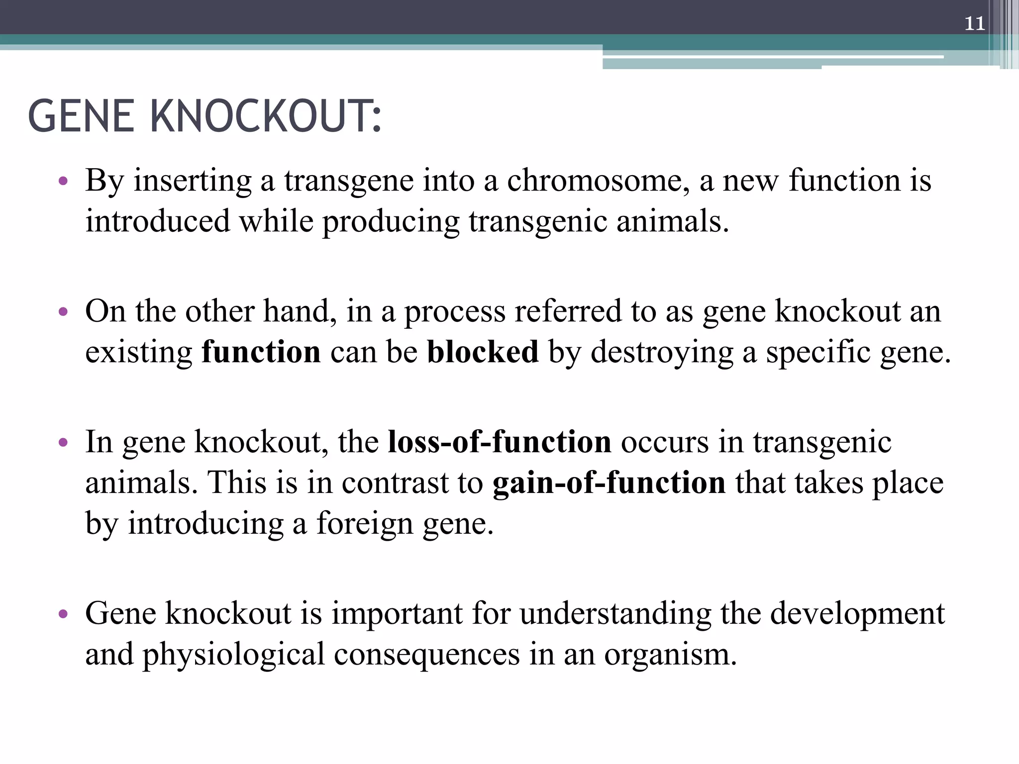 GENE KNOCKOUT:
• By inserting a transgene into a chromosome, a new function is
introduced while producing transgenic animals.
• On the other hand, in a process referred to as gene knockout an
existing function can be blocked by destroying a specific gene.
• In gene knockout, the loss-of-function occurs in transgenic
animals. This is in contrast to gain-of-function that takes place
by introducing a foreign gene.
• Gene knockout is important for understanding the development
and physiological consequences in an organism.
11
 
