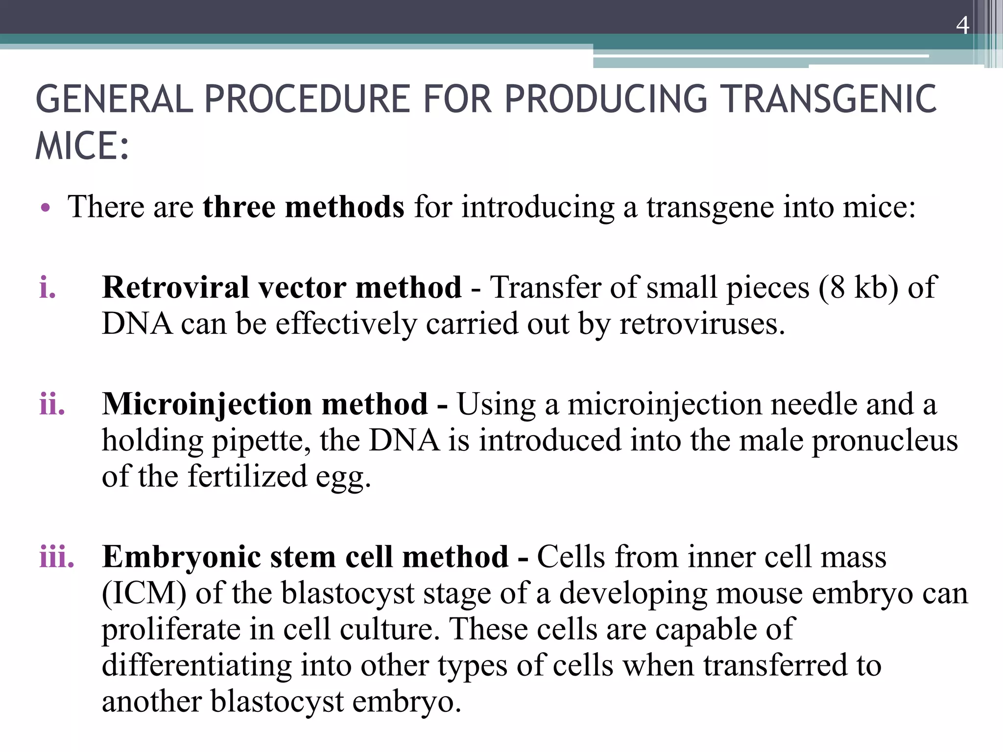 GENERAL PROCEDURE FOR PRODUCING TRANSGENIC
MICE:
• There are three methods for introducing a transgene into mice:
i. Retroviral vector method - Transfer of small pieces (8 kb) of
DNA can be effectively carried out by retroviruses.
ii. Microinjection method - Using a microinjection needle and a
holding pipette, the DNA is introduced into the male pronucleus
of the fertilized egg.
iii. Embryonic stem cell method - Cells from inner cell mass
(ICM) of the blastocyst stage of a developing mouse embryo can
proliferate in cell culture. These cells are capable of
differentiating into other types of cells when transferred to
another blastocyst embryo.
4
 