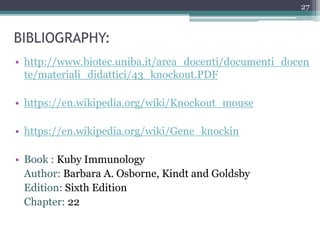 BIBLIOGRAPHY:
• http://www.biotec.uniba.it/area_docenti/documenti_docen
te/materiali_didattici/43_knockout.PDF
• https://en.wikipedia.org/wiki/Knockout_mouse
• https://en.wikipedia.org/wiki/Gene_knockin
• Book : Kuby Immunology
Author: Barbara A. Osborne, Kindt and Goldsby
Edition: Sixth Edition
Chapter: 22
27
 