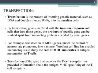 TRANSFECTION:
• Transfection is the process of inserting genetic material, such as
DNA and double stranded RNA, into mammalian cells.
• By transfecting genes involved with the immune response into
cells that lack those genes, the product of specific gene can be
studied apart from interacting proteins encoded by other genes.
• For example, transfection of MHC genes, under the control of
appropriate promoters, into a mouse fibroblast cell line has enabled
immunologists to study the role of MHC molecules in antigen
presentation to T cells.
• Transfection of the gene that encodes the T-cell receptor has
provided information about the antigen-MHC specificity of the T-
cell receptors.
5
 