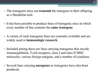 • The transgenic mice can transmit the transgene to their offspring
as a Mendalian trait.
• It has been possible to produce lines of transgenic mice in which
every number of line contains the same transgene.
• A variety of such transgenic lines are currently available and are
widely used in immunologic research.
• Included among these are lines carrying transgenes that encode
immunoglobulin, T-cell receptors, class I and class II MHC
molecules, various foreign antigens, and a number of cytokines.
• Several lines carrying oncogenes as transgenes have also been
produced.
8
 