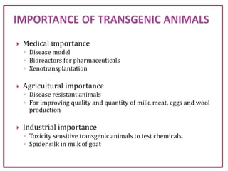  Medical importance
◦ Disease model
◦ Bioreactors for pharmaceuticals
◦ Xenotransplantation
 Agricultural importance
◦ Disease resistant animals
◦ For improving quality and quantity of milk, meat, eggs and wool
production
 Industrial importance
◦ Toxicity sensitive transgenic animals to test chemicals.
◦ Spider silk in milk of goat
 