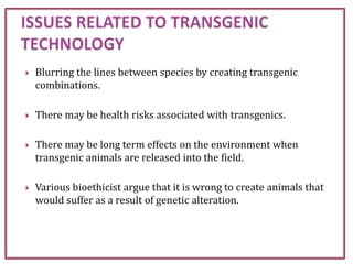  Blurring the lines between species by creating transgenic
combinations.
 There may be health risks associated with transgenics.
 There may be long term effects on the environment when
transgenic animals are released into the field.
 Various bioethicist argue that it is wrong to create animals that
would suffer as a result of genetic alteration.
 
