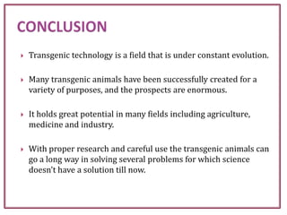  Transgenic technology is a field that is under constant evolution.
 Many transgenic animals have been successfully created for a
variety of purposes, and the prospects are enormous.
 It holds great potential in many fields including agriculture,
medicine and industry.
 With proper research and careful use the transgenic animals can
go a long way in solving several problems for which science
doesn’t have a solution till now.
 