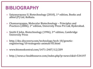  Satyanarayana U, Biotechnology (2010), 1st edition, Books and
allied (P) Ltd, Kolkata.
 Channarayappa, Molecular Biotechnology – Principles and
Practices (2006), 1st edition, University Press Pvt Ltd, Hyderabad.
 Smith E John, Biotechnology (1996), 3rd edition, Cambridge
University Press
 http://dsc.discovery.com/technology/tech-10/genetic-
engineering/10-transgenic-animals-03.html
 www.biomedcentral.com/1471-2407/12/209
 http://news.e-healthsource.com/index.php?p=news1&id=534197
 