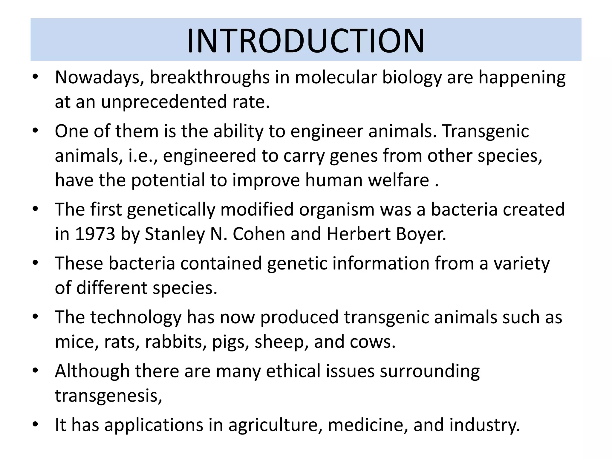 INTRODUCTION
• Nowadays, breakthroughs in molecular biology are happening
at an unprecedented rate.
• One of them is the ability to engineer animals. Transgenic
animals, i.e., engineered to carry genes from other species,
have the potential to improve human welfare .
• The first genetically modified organism was a bacteria created
in 1973 by Stanley N. Cohen and Herbert Boyer.
• These bacteria contained genetic information from a variety
of different species.
• The technology has now produced transgenic animals such as
mice, rats, rabbits, pigs, sheep, and cows.
• Although there are many ethical issues surrounding
transgenesis,
• It has applications in agriculture, medicine, and industry.
 