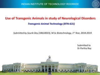 INDIAN INSTITUTE OF TECHNOLOGY ROORKEE
Use of Transgenic Animals in study of Neurological Disorders
Submitted by Sourik Dey (18610023), M.Sc Biotechnology, 1st Year, 2018-2019
Transgenic Animal Technology (BTN-631)
Submitted to
Dr Partha Roy
 