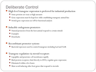 Deliberate Control
 High-level transgene expression is preferred for industrial production
 Some proteins are toxic at high amounts
 Gene expression must be kept low while establishing transgenic animal line
 Switch gene expression on/off for functional analysis

 Inducible endogenous promoters
 Natural promoters from the host animal respond to certain stimuli
 Examples
 Drawbacks

 Recombinant promoter systems
 Bacterial repressors used to control transgenes including LacI and TetR

 Transgene regulation via steroid receptors
 Lipophilic and penetrate cell membranes rapidly
 Bind protein receptors; bind directly to DNA; regulate gene expression
 Eliminated within a few hours

21

 Must avoid inducing other host genes that respond to steroids

 