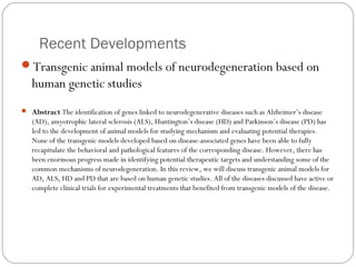 Recent Developments
Transgenic animal models of neurodegeneration based on

human genetic studies
 Abstract The identification of genes linked to neurodegenerative diseases such as Alzheimer’s disease

(AD), amyotrophic lateral sclerosis (ALS), Huntington’s disease (HD) and Parkinson’s disease (PD) has
led to the development of animal models for studying mechanism and evaluating potential therapies.
None of the transgenic models developed based on disease-associated genes have been able to fully
recapitulate the behavioral and pathological features of the corresponding disease. However, there has
been enormous progress made in identifying potential therapeutic targets and understanding some of the
common mechanisms of neurodegeneration. In this review, we will discuss transgenic animal models for
AD, ALS, HD and PD that are based on human genetic studies. All of the diseases discussed have active or
complete clinical trials for experimental treatments that benefited from transgenic models of the disease.

42

 
