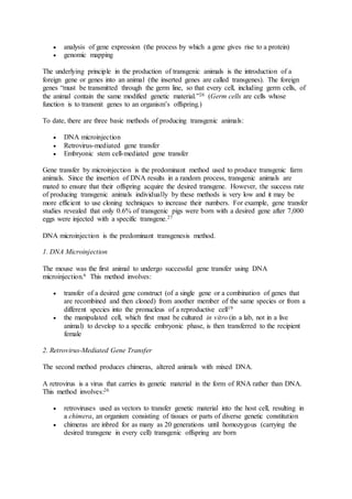  analysis of gene expression (the process by which a gene gives rise to a protein) 
 genomic mapping 
The underlying principle in the production of transgenic animals is the introduction of a 
foreign gene or genes into an animal (the inserted genes are called transgenes). The foreign 
genes “must be transmitted through the germ line, so that every cell, including germ cells, of 
the animal contain the same modified genetic material.”26 (Germ cells are cells whose 
function is to transmit genes to an organism’s offspring.) 
To date, there are three basic methods of producing transgenic animals: 
 DNA microinjection 
 Retrovirus-mediated gene transfer 
 Embryonic stem cell-mediated gene transfer 
Gene transfer by microinjection is the predominant method used to produce transgenic farm 
animals. Since the insertion of DNA results in a random process, transgenic animals are 
mated to ensure that their offspring acquire the desired transgene. However, the success rate 
of producing transgenic animals individually by these methods is very low and it may be 
more efficient to use cloning techniques to increase their numbers. For example, gene transfer 
studies revealed that only 0.6% of transgenic pigs were born with a desired gene after 7,000 
eggs were injected with a specific transgene.27 
DNA microinjection is the predominant transgenesis method. 
1. DNA Microinjection 
The mouse was the first animal to undergo successful gene transfer using DNA 
microinjection.6 This method involves: 
 transfer of a desired gene construct (of a single gene or a combination of genes that 
are recombined and then cloned) from another member of the same species or from a 
different species into the pronucleus of a reproductive cell19 
 the manipulated cell, which first must be cultured in vitro (in a lab, not in a live 
animal) to develop to a specific embryonic phase, is then transferred to the recipient 
female 
2. Retrovirus-Mediated Gene Transfer 
The second method produces chimeras, altered animals with mixed DNA. 
A retrovirus is a virus that carries its genetic material in the form of RNA rather than DNA. 
This method involves:26 
 retroviruses used as vectors to transfer genetic material into the host cell, resulting in 
a chimera, an organism consisting of tissues or parts of diverse genetic constitution 
 chimeras are inbred for as many as 20 generations until homozygous (carrying the 
desired transgene in every cell) transgenic offspring are born 
 