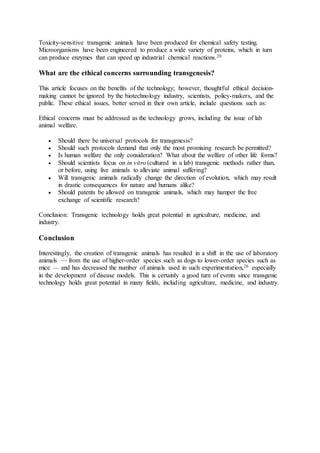 Toxicity-sensitive transgenic animals have been produced for chemical safety testing. 
Microorganisms have been engineered to produce a wide variety of proteins, which in turn 
can produce enzymes that can speed up industrial chemical reactions.20 
What are the ethical concerns surrounding transgenesis? 
This article focuses on the benefits of the technology; however, thoughtful ethical decision-making 
cannot be ignored by the biotechnology industry, scientists, policy-makers, and the 
public. These ethical issues, better served in their own article, include questions such as: 
Ethical concerns must be addressed as the technology grows, including the issue of lab 
animal welfare. 
 Should there be universal protocols for transgenesis? 
 Should such protocols demand that only the most promising research be permitted? 
 Is human welfare the only consideration? What about the welfare of other life forms? 
 Should scientists focus on in vitro (cultured in a lab) transgenic methods rather than, 
or before, using live animals to alleviate animal suffering? 
 Will transgenic animals radically change the direction of evolution, which may result 
in drastic consequences for nature and humans alike? 
 Should patents be allowed on transgenic animals, which may hamper the free 
exchange of scientific research? 
Conclusion: Transgenic technology holds great potential in agriculture, medicine, and 
industry. 
Conclusion 
Interestingly, the creation of transgenic animals has resulted in a shift in the use of laboratory 
animals — from the use of higher-order species such as dogs to lower-order species such as 
mice — and has decreased the number of animals used in such experimentation,26 especially 
in the development of disease models. This is certainly a good turn of events since transgenic 
technology holds great potential in many fields, including agriculture, medicine, and industry. 
