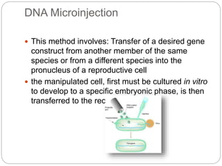 DNA Microinjection
 This method involves: Transfer of a desired gene
construct from another member of the same
species or from a different species into the
pronucleus of a reproductive cell
 the manipulated cell, first must be cultured in vitro
to develop to a specific embryonic phase, is then
transferred to the recipient female
 