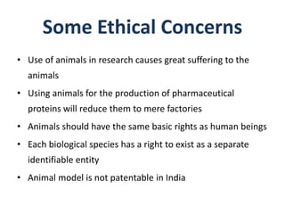 Some Ethical Concerns
• Use of animals in research causes great suffering to the
animals
• Using animals for the production of pharmaceutical
proteins will reduce them to mere factories
• Animals should have the same basic rights as human beings
• Each biological species has a right to exist as a separate
identifiable entity
• Animal model is not patentable in India
 