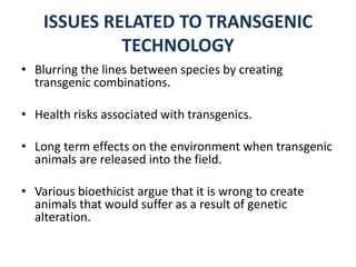 ISSUES RELATED TO TRANSGENIC
TECHNOLOGY
• Blurring the lines between species by creating
transgenic combinations.
• Health risks associated with transgenics.
• Long term effects on the environment when transgenic
animals are released into the field.
• Various bioethicist argue that it is wrong to create
animals that would suffer as a result of genetic
alteration.
 