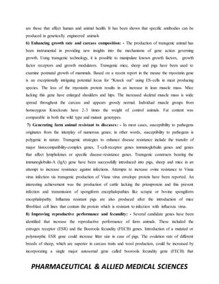 PHARMACEUTICAL & ALLIED MEDICAL SCIENCES
are those that affect human and animal health. It has been shown that specific antibodies can be
produced in genetically engineered animals
6) Enhancing growth rate and carcass composition: - The production of transgenic animal has
been instrumental in providing new insights into the mechanisms of gene action governing
growth. Using transgenic technology, it is possible to manipulate known growth factors, growth
factor receptors and growth modulators. Transgenic mice, sheep and pigs have been used to
examine postnatal growth of mammals. Based on a recent report in the mouse the myostatin gene
is an exceptionally intriguing potential locus for “Knock out” using ES-cells in meat producing
species. The loss of the myostatin protein results in an increase in lean muscle mass. Mice
lacking this gene have enlarged shoulders and hips. The increased skeletal muscle mass is wide
spread throughout the carcass and appears grossly normal. Individual muscle groups from
homozygous Knockouts have 2-3 times the weight of control animals. Fat content was
comparable in both the wild type and mutant genotypes.
7) Generating farm animal resistant to diseases: - In most cases, susceptibility to pathogens
originates from the interplay of numerous genes; in other words, susceptibility to pathogens is
polygenic in nature. Transgenic strategies to enhance disease resistance include the transfer of
major histocompatibility-complex genes, T-cell-receptor genes immunoglobulin genes and genes
that affect lymphokines or specific disease-resistance genes. Transgenic constructs bearing the
immunoglobulin-A (IgA) gene have been successfully introduced into pigs, sheep and mice in an
attempt to increase resistance against infections. Attempts to increase ovine resistance to Visna
virus infection via transgenic production of Visna virus envelope protein have been reported. An
interesting achievement was the production of cattle lacking the prionprotein and this prevent
infection and transmission of spongiform encephalopathies like scrapie or bovine spongiform
encephalopathy. Influenza resistant pigs are also produced after the introduction of mice
fibroblast cell lines that contain the protein which is resistant to infection with influenza virus.
8) Improving reproductive performance and fecundity: - Several candidate genes have been
identified that increase the reproductive performance of farm animals. These included the
estrogen receptor (ESR) and the Booroola fecundity (FECB) genes. Introduction of a mutated or
polymorphic ESR gene could increase litter size in case of pigs. The ovulation rate of different
breeds of sheep, which are superior in carcass traits and wool production, could be increased by
incorporating a single major autosomal gene called booroola fecundity gene (FECB) that
 