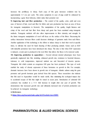 PHARMACEUTICAL & ALLIED MEDICAL SCIENCES
increases the prolificacy in sheep. Each copy of this gene increases ovulation rate by
approximately 1.5 ova per cycle. The estrus symptoms in case of pigs could be enhanced by
incorporating a gene from baboons, which make their posterior red.
9) Improving hair and fiber production: - The control of the quality, color, yield and even
ease of harvest of hair, wool and fiber for fabric and yarn production has been an area of focus
for transgenic manipulation in livestock. The manipulation of the quality, length fineness and
crimp of the wool and hair fiber from sheep and goats has been examined using transgenic
methods. Transgenic methods will also allow improvements to fiber elasticity and strength. In
the future transgenic manipulation of wool will focus on the surface of the fibers. Decreasing the
surface interactions between fibers could decrease shrinkage of garments made from such fibers.
Another application of this technology is the efforts to induce sheep to shed their wool at specific
times, to alleviate the need for hand shearing of fiber producing animals. Genes such as EGF
with inducible promoters have been introduced into sheep. The idea is that when EGF expression
is induced, a weak spot is produced in the wool fiber that allows the fleece to be removed easily
10) Improving production in aquaculture: - Several relevant desired phenotypes have been
genetically engineered into fish, including, enhanced growth rate, resistance to bacterial diseases,
tolerance to cold temperatures, improved nutrient use and biocontrol of invasive species.
Transgenic fish which contain an exogenous GH gene has been produced. This type of work
enabled the study of chronic expression of these hormones on growth in fish. For example,
dramatic increases have been shown in growth rate of transgenic Atlantic salmon using the gene
promoter and growth hormone gene derived from fish species. These researchers also indicate
that fish used in Aquaculture would be made sterile, thus minimizing the ecological impact due
to accidental escape of fish that might be raised in ocean pens. Introduction of salmonid GH
constructs has resulted in a 5-11 fold increase in weight after one year of growth. This
demonstrates that increased growth rate and ultimately increased rate of protein production can
be achieved via transgenic technology.
4. References
1) https://iiste.org/Journals/index.php/ALST/article/view/32851
 
